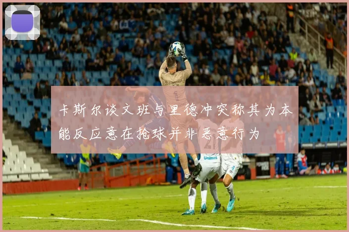 卡斯尔谈文班与里德冲突称其为本能反应意在抢球并非恶意行为