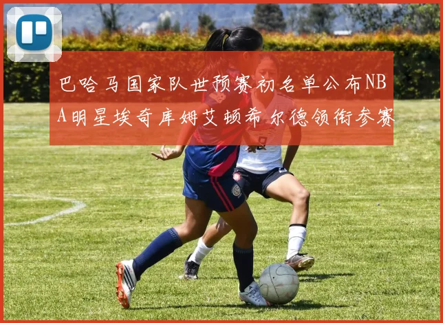 巴哈马国家队世预赛初名单公布NBA明星埃奇库姆艾顿希尔德领衔参赛阵容