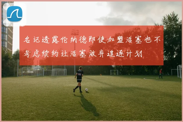 名记透露伦纳德即使加盟活塞也不考虑续约让活塞放弃追逐计划