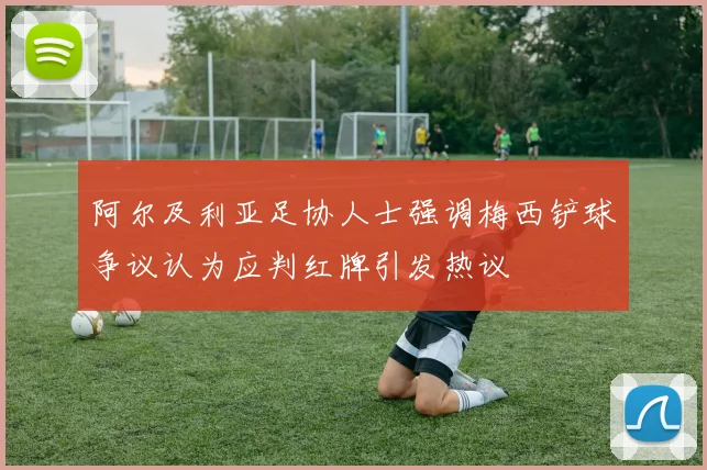 阿尔及利亚足协人士强调梅西铲球争议认为应判红牌引发热议