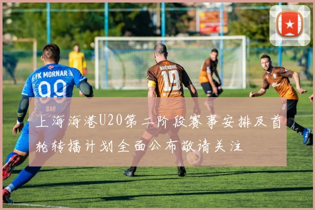 上海海港U20第二阶段赛事安排及首轮转播计划全面公布敬请关注