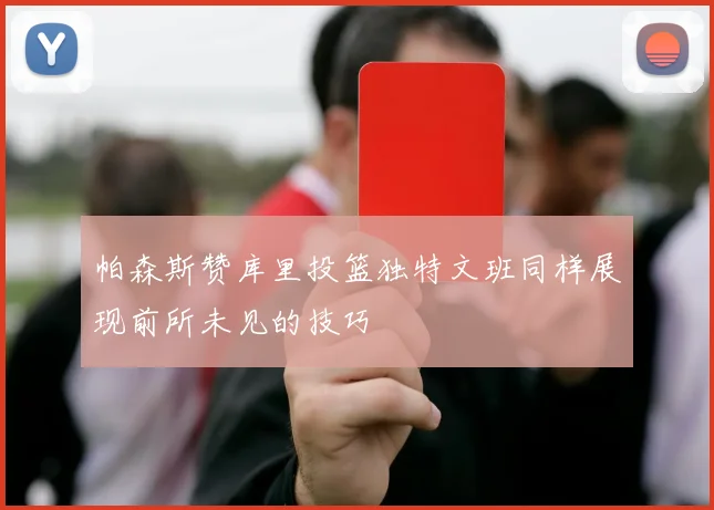 帕森斯赞库里投篮独特文班同样展现前所未见的技巧