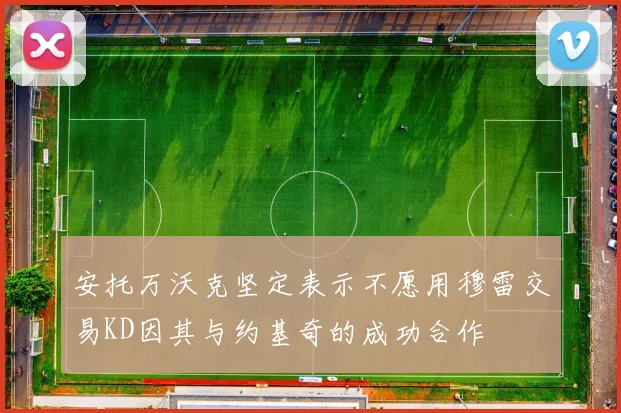 安托万沃克坚定表示不愿用穆雷交易KD因其与约基奇的成功合作