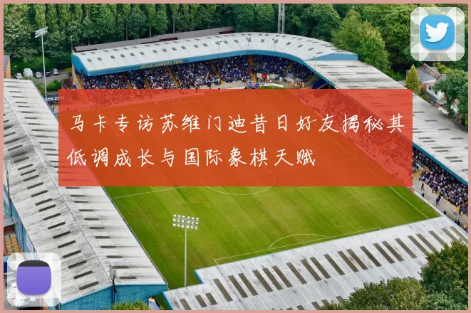 马卡专访苏维门迪昔日好友揭秘其低调成长与国际象棋天赋