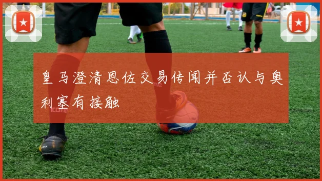 皇马澄清恩佐交易传闻并否认与奥利塞有接触