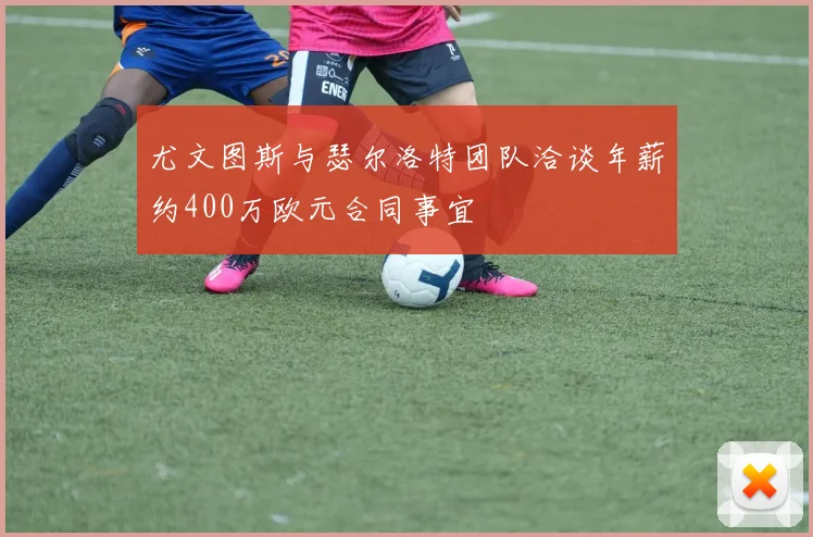 尤文图斯与瑟尔洛特团队洽谈年薪约400万欧元合同事宜