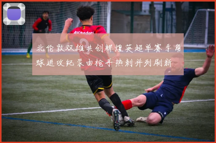 北伦敦双雄共创辉煌英超单赛季角球进攻纪录由枪手热刺并列刷新