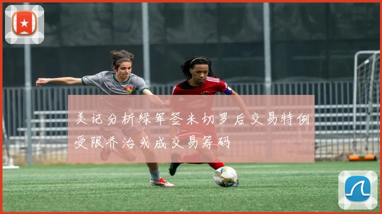 美记分析绿军签米切罗后交易特例受限乔治或成交易筹码
