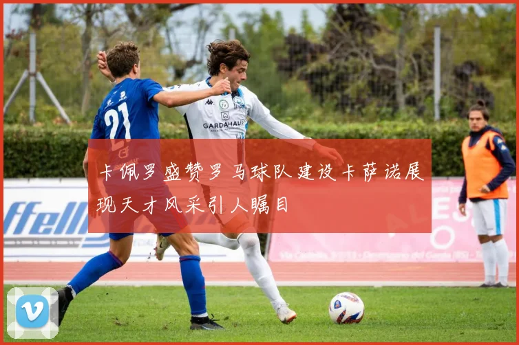 卡佩罗盛赞罗马球队建设卡萨诺展现天才风采引人瞩目