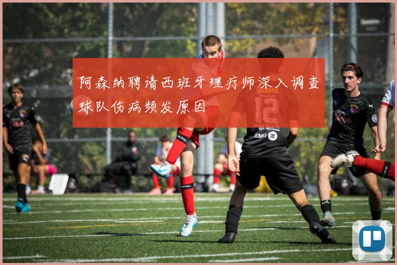 阿森纳聘请西班牙理疗师深入调查球队伤病频发原因